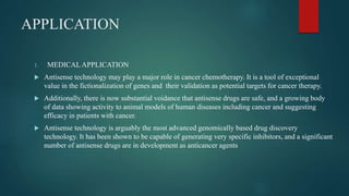 APPLICATION
1. MEDICAL APPLICATION
 Antisense technology may play a major role in cancer chemotherapy. It is a tool of exceptional
value in the fictionalization of genes and their validation as potential targets for cancer therapy.
 Additionally, there is now substantial voidance that antisense drugs are safe, and a growing body
of data showing activity to animal models of human diseases including cancer and suggesting
efficacy in patients with cancer.
 Antisense technology is arguably the most advanced genomically based drug discovery
technology. It has been shown to be capable of generating very specific inhibitors, and a significant
number of antisense drugs are in development as anticancer agents
 