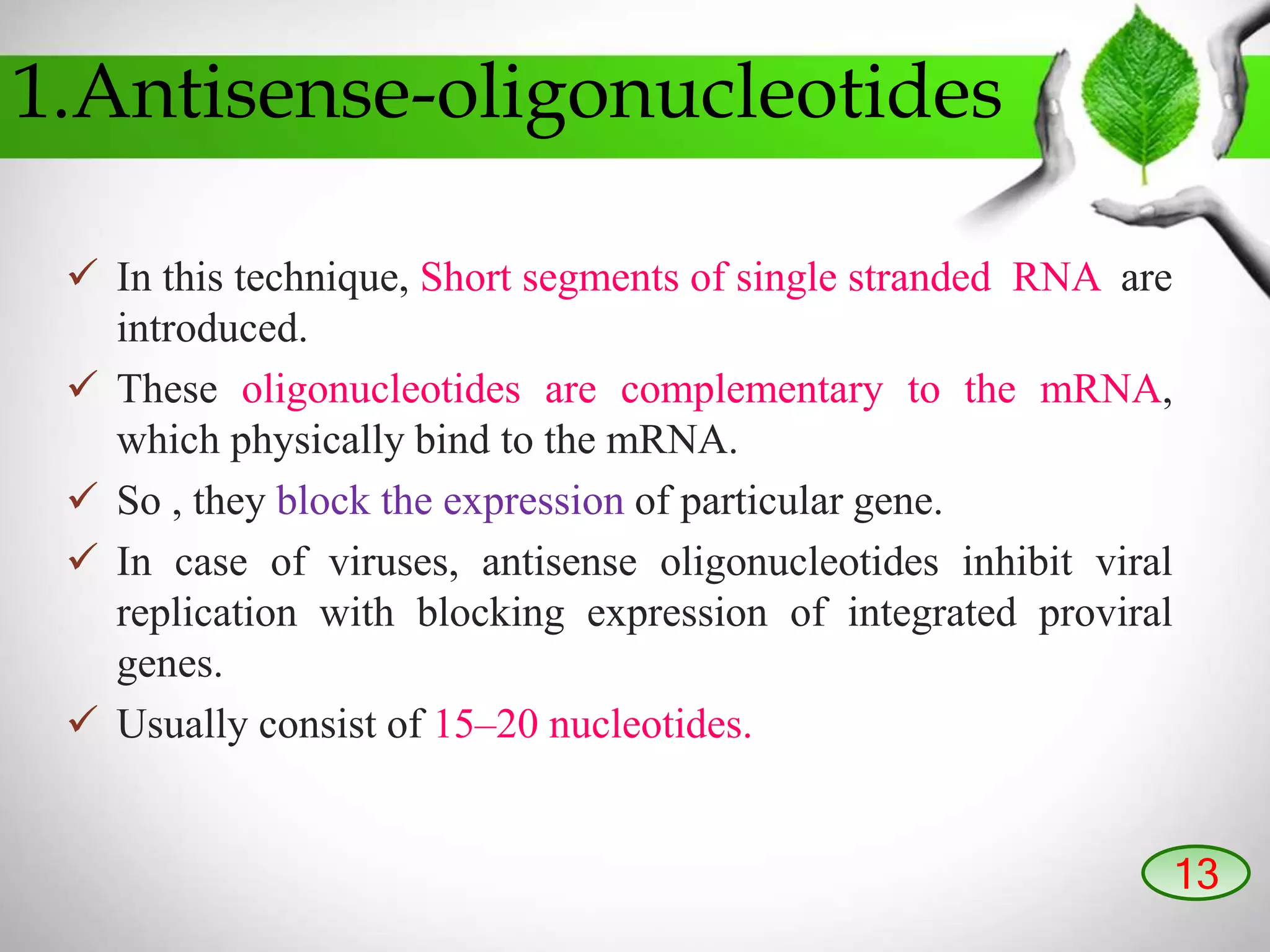 1.Antisense-oligonucleotides
 In this technique, Short segments of single stranded RNA are
introduced.
 These oligonucleotides are complementary to the mRNA,
which physically bind to the mRNA.
 So , they block the expression of particular gene.
 In case of viruses, antisense oligonucleotides inhibit viral
replication with blocking expression of integrated proviral
genes.
 Usually consist of 15–20 nucleotides.
13
 