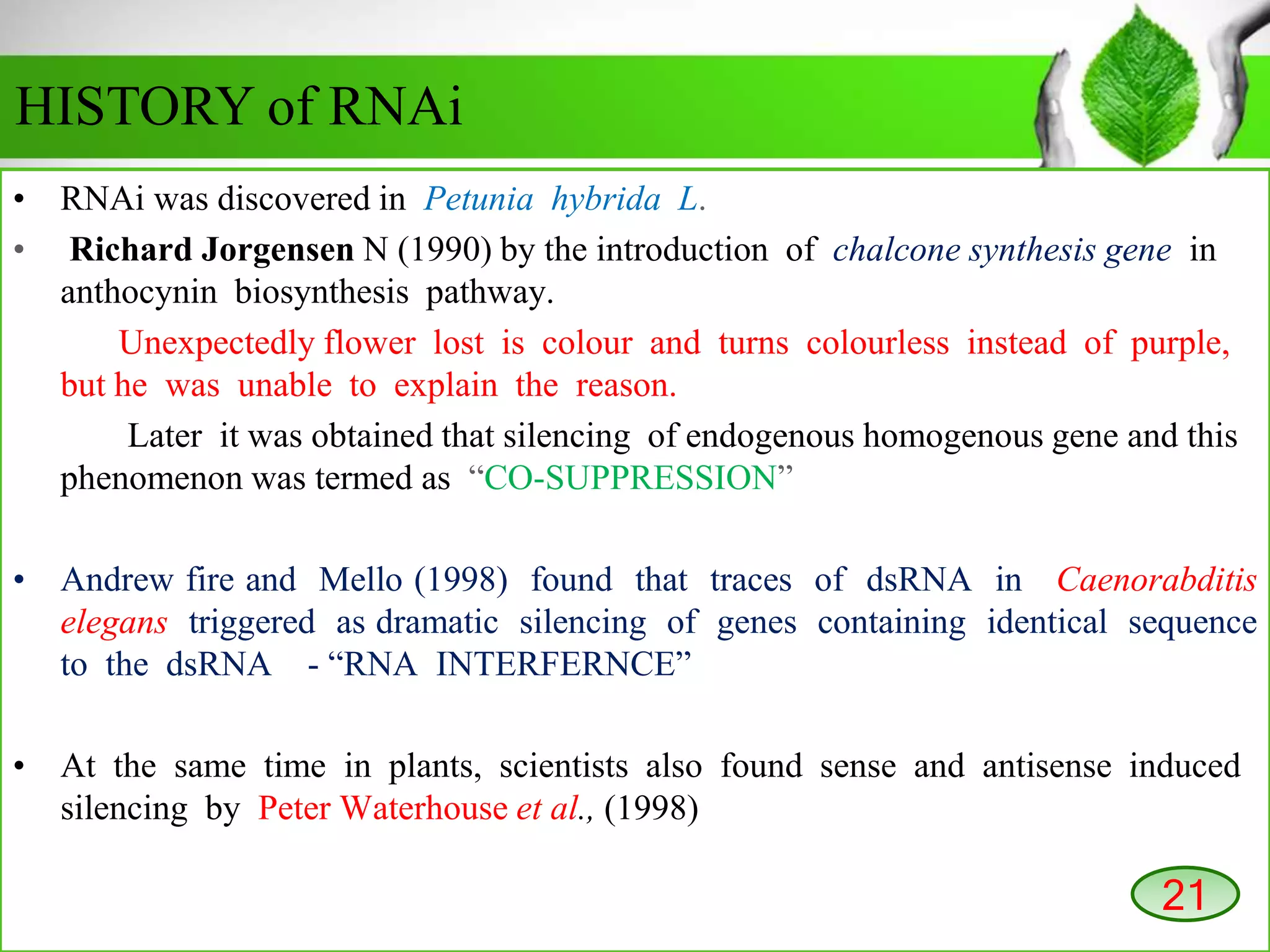 • RNAi was discovered in Petunia hybrida L.
• Richard Jorgensen N (1990) by the introduction of chalcone synthesis gene in
anthocynin biosynthesis pathway.
Unexpectedly flower lost is colour and turns colourless instead of purple,
but he was unable to explain the reason.
Later it was obtained that silencing of endogenous homogenous gene and this
phenomenon was termed as “CO-SUPPRESSION”
• Andrew fire and Mello (1998) found that traces of dsRNA in Caenorabditis
elegans triggered as dramatic silencing of genes containing identical sequence
to the dsRNA - “RNA INTERFERNCE”
• At the same time in plants, scientists also found sense and antisense induced
silencing by Peter Waterhouse et al., (1998)
HISTORY of RNAi
21
 