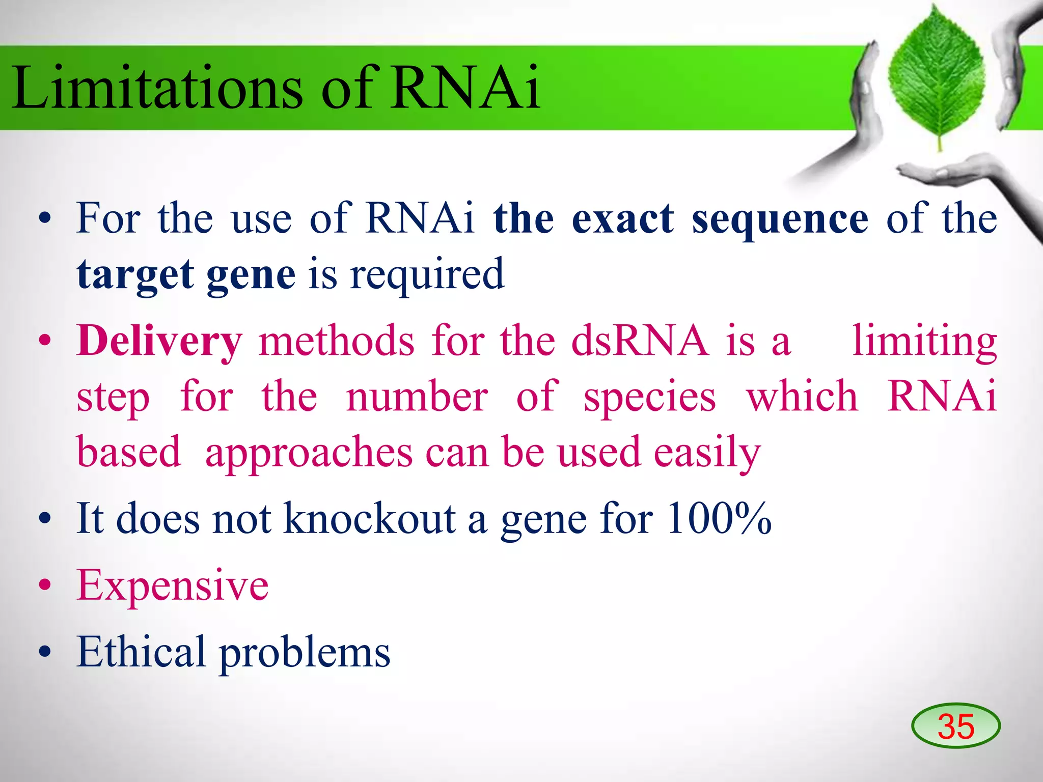 • For the use of RNAi the exact sequence of the
target gene is required
• Delivery methods for the dsRNA is a limiting
step for the number of species which RNAi
based approaches can be used easily
• It does not knockout a gene for 100%
• Expensive
• Ethical problems
Limitations of RNAi
35
 