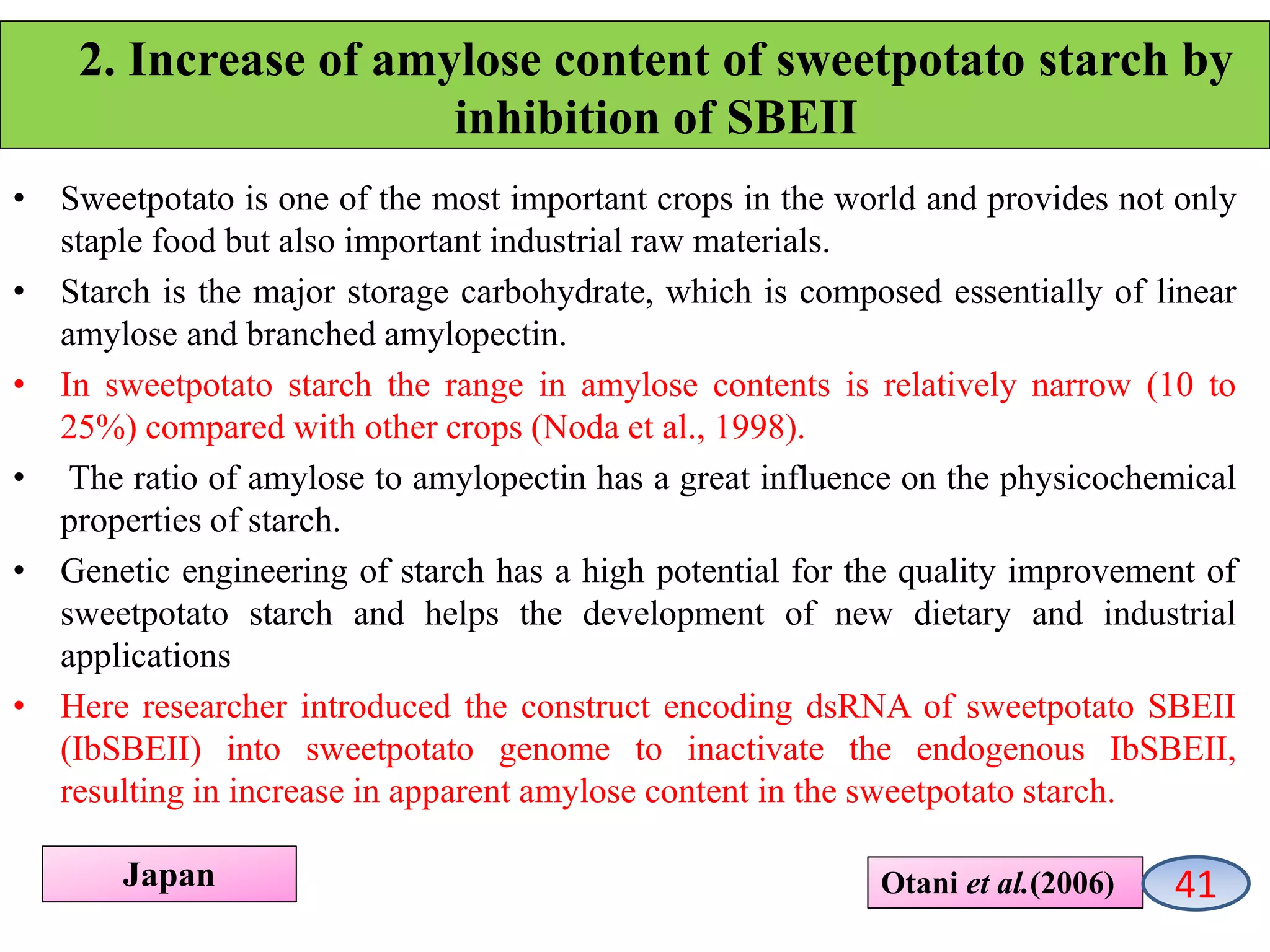 2. Increase of amylose content of sweetpotato starch by
inhibition of SBEII
• Sweetpotato is one of the most important crops in the world and provides not only
staple food but also important industrial raw materials.
• Starch is the major storage carbohydrate, which is composed essentially of linear
amylose and branched amylopectin.
• In sweetpotato starch the range in amylose contents is relatively narrow (10 to
25%) compared with other crops (Noda et al., 1998).
• The ratio of amylose to amylopectin has a great influence on the physicochemical
properties of starch.
• Genetic engineering of starch has a high potential for the quality improvement of
sweetpotato starch and helps the development of new dietary and industrial
applications
• Here researcher introduced the construct encoding dsRNA of sweetpotato SBEII
(IbSBEII) into sweetpotato genome to inactivate the endogenous IbSBEII,
resulting in increase in apparent amylose content in the sweetpotato starch.
Otani et al.(2006)Japan 41
 