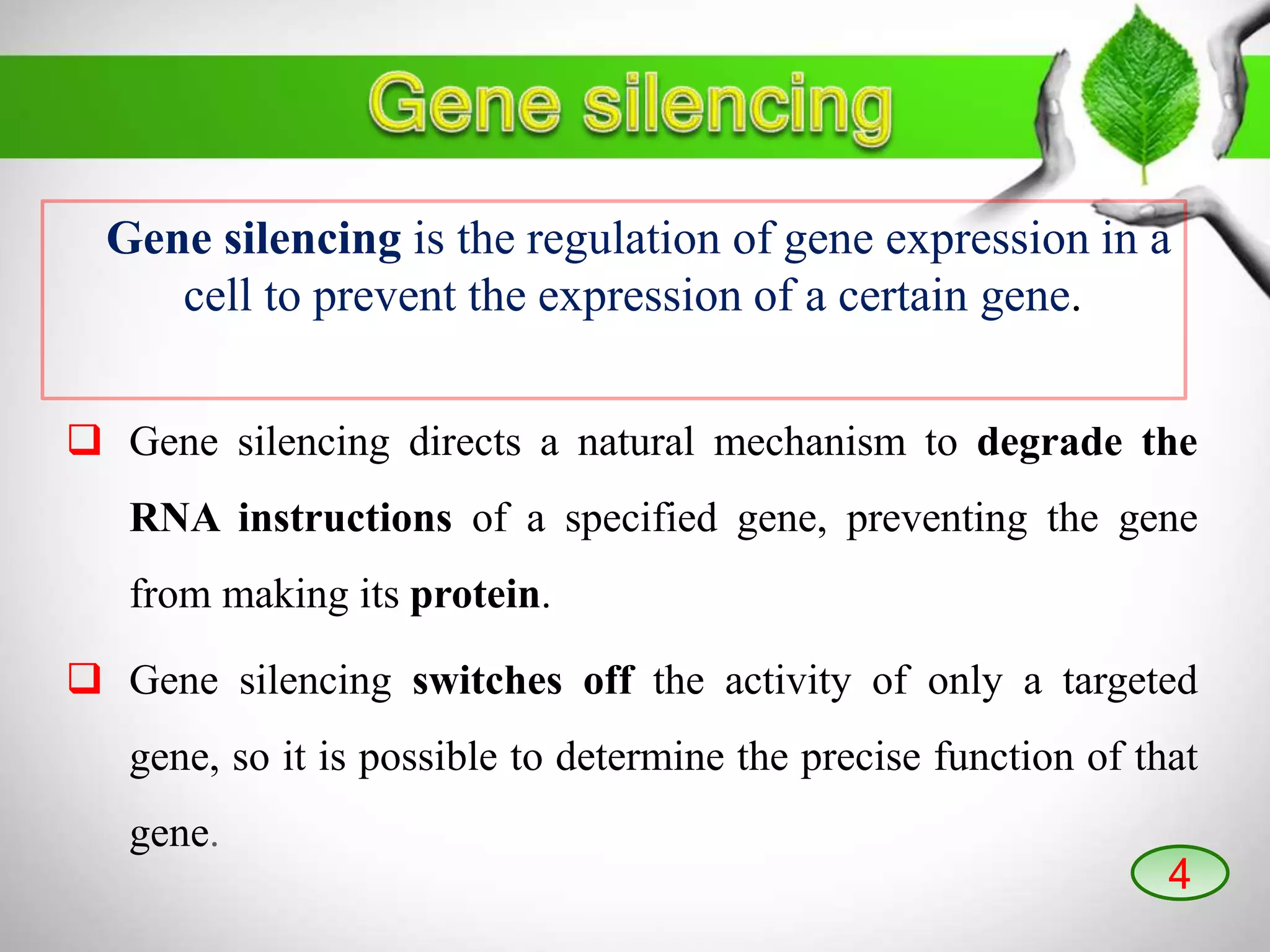  Gene silencing directs a natural mechanism to degrade the
RNA instructions of a specified gene, preventing the gene
from making its protein.
 Gene silencing switches off the activity of only a targeted
gene, so it is possible to determine the precise function of that
gene.
4
Gene silencing is the regulation of gene expression in a
cell to prevent the expression of a certain gene.
 