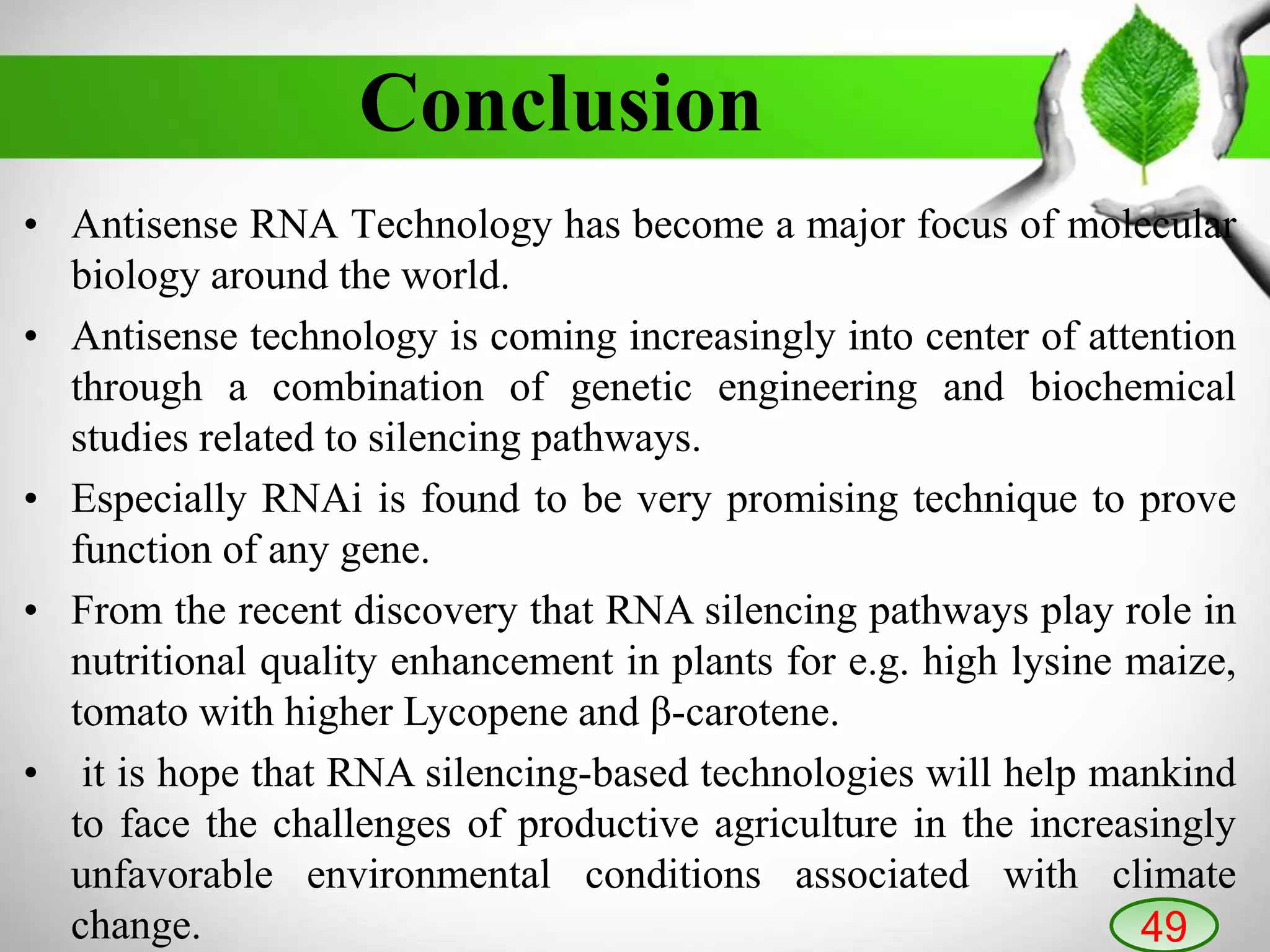 • Antisense RNA Technology has become a major focus of molecular
biology around the world.
• Antisense technology is coming increasingly into center of attention
through a combination of genetic engineering and biochemical
studies related to silencing pathways.
• Especially RNAi is found to be very promising technique to prove
function of any gene.
• From the recent discovery that RNA silencing pathways play role in
nutritional quality enhancement in plants for e.g. high lysine maize,
tomato with higher Lycopene and β-carotene.
• it is hope that RNA silencing-based technologies will help mankind
to face the challenges of productive agriculture in the increasingly
unfavorable environmental conditions associated with climate
change.
Conclusion
49
 