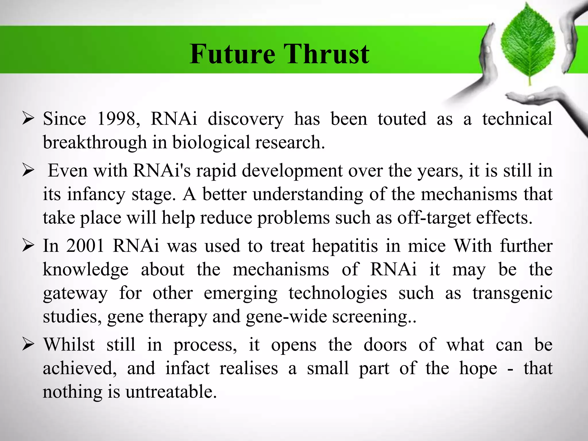 Future Thrust
 Since 1998, RNAi discovery has been touted as a technical
breakthrough in biological research.
 Even with RNAi's rapid development over the years, it is still in
its infancy stage. A better understanding of the mechanisms that
take place will help reduce problems such as off-target effects.
 In 2001 RNAi was used to treat hepatitis in mice With further
knowledge about the mechanisms of RNAi it may be the
gateway for other emerging technologies such as transgenic
studies, gene therapy and gene-wide screening..
 Whilst still in process, it opens the doors of what can be
achieved, and infact realises a small part of the hope - that
nothing is untreatable.
 