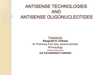 ANTISENSE TECHNOLOGIES
AND
ANTISENSE OLIGONUCLEOTIDES
Prepared by
Rangnath R. Chikane
M. Pharmacy First Year, second semister
Phrmacology
School of Pharmacy
S.R.T.M.UNIVERSITY NANDED
 