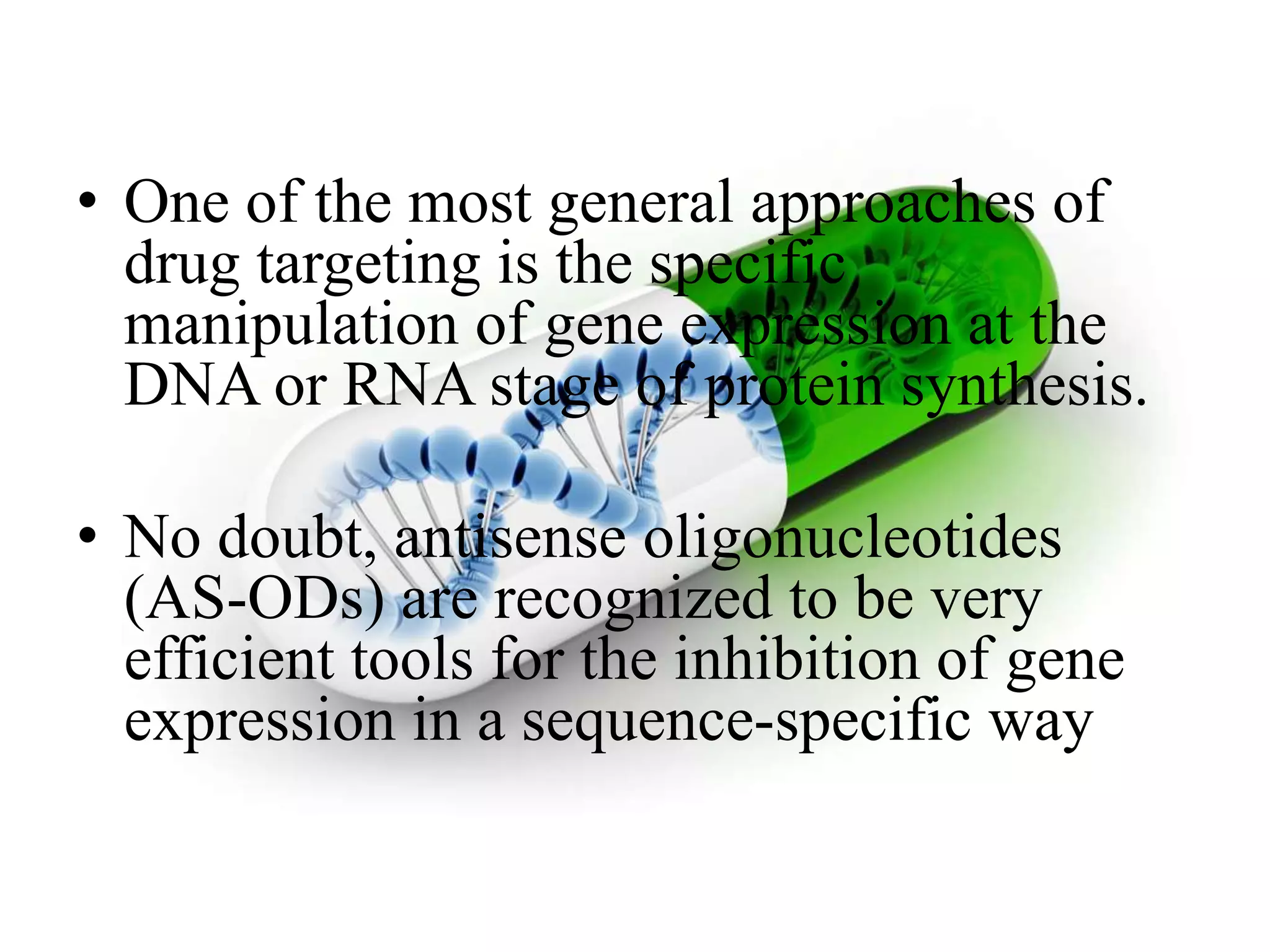 • One of the most general approaches of
drug targeting is the specific
manipulation of gene expression at the
DNA or RNA stage of protein synthesis.
• No doubt, antisense oligonucleotides
(AS-ODs) are recognized to be very
efficient tools for the inhibition of gene
expression in a sequence-specific way
 