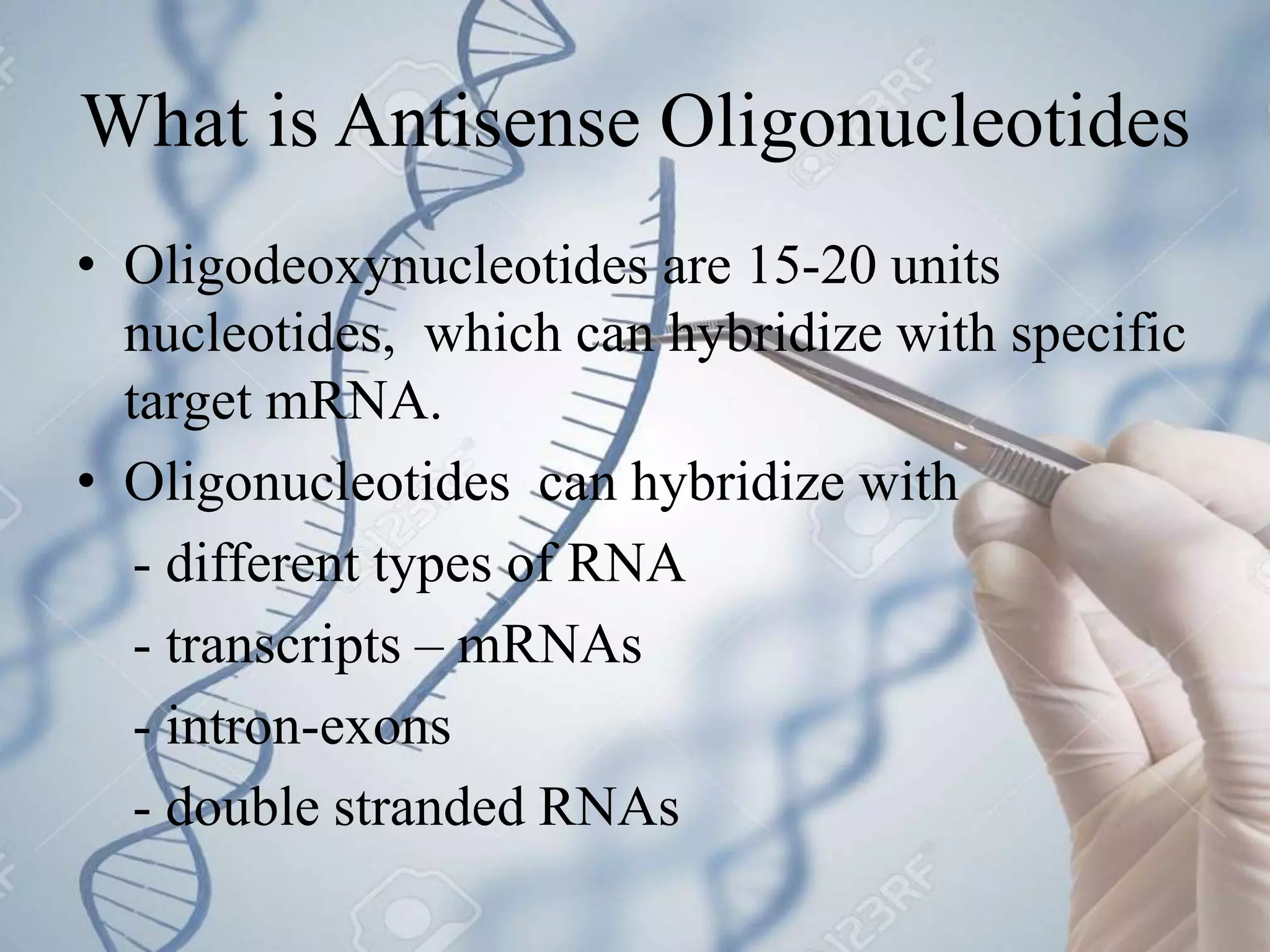 What is Antisense Oligonucleotides
• Oligodeoxynucleotides are 15-20 units
nucleotides, which can hybridize with specific
target mRNA.
• Oligonucleotides can hybridize with
- different types of RNA
- transcripts – mRNAs
- intron-exons
- double stranded RNAs
 