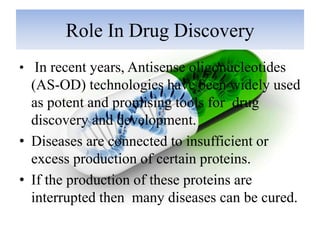 Role In Drug Discovery
• In recent years, Antisense oligonucleotides
(AS-OD) technologies have been widely used
as potent and promising tools for drug
discovery and development.
• Diseases are connected to insufficient or
excess production of certain proteins.
• If the production of these proteins are
interrupted then many diseases can be cured.
 