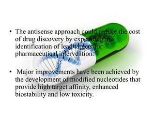 • The antisense approach could reduce the cost
of drug discovery by expediting the
identification of lead targets for
pharmaceutical intervention.
• Major improvements have been achieved by
the development of modified nucleotides that
provide high target affinity, enhanced
biostability and low toxicity.
 