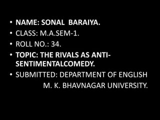 • NAME: SONAL BARAIYA. 
• CLASS: M.A.SEM-1. 
• ROLL NO.: 34. 
• TOPIC: THE RIVALS AS ANTI-SENTIMENTALCOMEDY. 
• SUBMITTED: DEPARTMENT OF ENGLISH 
M. K. BHAVNAGAR UNIVERSITY. 
 