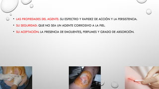 • LAS PROPIEDADES DEL AGENTE: SU ESPECTRO Y RAPIDEZ DE ACCIÓN Y LA PERSISTENCIA.
• SU SEGURIDAD: QUE NO SEA UN AGENTE CORROSIVO A LA PIEL.
• SU ACEPTACIÓN: LA PRESENCIA DE EMOLIENTES, PERFUMES Y GRADO DE ABSORCIÓN.
 