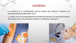 ANTISEPSIA
• LA ANTISEPSIA ES EL PROCEDIMIENTO QUE SE REALIZA PARA REDUCIR O ELIMINAR LOS
MICROORGANISMOS SOBRE SERES VIVOS
• LA ASEPSIA SON LOS PROCEDIMIENTOS QUE PERSIGUEN DESTRUIR LOS MICROORGANISMOS
QUE PUEDEN ESTAR CONTAMINANDO OBJETOS O SUPERFICIES INANIMADAS
 