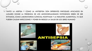 TANTO LA ASEPSIA Y COMO LA ANTISEPSIA SON DIFERENTES ENFOQUES APLICADOS EN
LUGARES DONDE LA PRESENCIA DE LOS MICROORGANISMOS PATÓGENOS DEBEN DE SER
EVITADOS, COMO LABORATORIOS CLÍNICOS, HOSPITALES Y LA INDUSTRIA ALIMENTICIA, YA QUE
PUEDEN CAUSAR INFECCIONES Y PONER EN RIESGO LA SALUD DE LOS SERES HUMANO
 