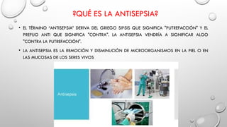 ?QUÉ ES LA ANTISEPSIA?
• EL TÉRMINO “ANTISEPSIA” DERIVA DEL GRIEGO SIPSIS QUE SIGNIFICA "PUTREFACCIÓN" Y EL
PREFIJO ANTI QUE SIGNIFICA "CONTRA". LA ANTISEPSIA VENDRÍA A SIGNIFICAR ALGO
"CONTRA LA PUTREFACCIÓN".
• LA ANTISEPSIA ES LA REMOCIÓN Y DISMINUCIÓN DE MICROORGANISMOS EN LA PIEL O EN
LAS MUCOSAS DE LOS SERES VIVOS
 