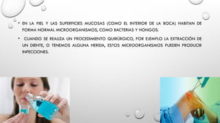 • EN LA PIEL Y LAS SUPERFICIES MUCOSAS (COMO EL INTERIOR DE LA BOCA) HABITAN DE
FORMA NORMAL MICROORGANISMOS, COMO BACTERIAS Y HONGOS.
• CUANDO SE REALIZA UN PROCEDIMIENTO QUIRÚRGICO, POR EJEMPLO LA EXTRACCIÓN DE
UN DIENTE, O TENEMOS ALGUNA HERIDA, ESTOS MICROORGANISMOS PUEDEN PRODUCIR
INFECCIONES.
 