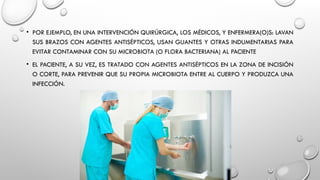 • POR EJEMPLO, EN UNA INTERVENCIÓN QUIRÚRGICA, LOS MÉDICOS, Y ENFERMERA(O)S: LAVAN
SUS BRAZOS CON AGENTES ANTISÉPTICOS, USAN GUANTES Y OTRAS INDUMENTARIAS PARA
EVITAR CONTAMINAR CON SU MICROBIOTA (O FLORA BACTERIANA) AL PACIENTE
• EL PACIENTE, A SU VEZ, ES TRATADO CON AGENTES ANTISÉPTICOS EN LA ZONA DE INCISIÓN
O CORTE, PARA PREVENIR QUE SU PROPIA MICROBIOTA ENTRE AL CUERPO Y PRODUZCA UNA
INFECCIÓN.
 