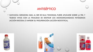 ANTISÉPTICO
• SUSTANCIA GERMICIDA QUE, AL SER DE BAJA TOXICIDAD, PUEDE APLICARSE SOBRE LA PIEL Y
TEJIDOS VIVOS CON LA FINALIDAD DE DESTRUIR LOS MICROORGANISMOS PATÓGENOS
(ACCIÓN BIOCIDA) O IMPEDIR SU PROLIFERACIÓN (ACCIÓN BIOSTÁTICA).
 