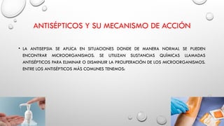 ANTISÉPTICOS Y SU MECANISMO DE ACCIÓN
• LA ANTISEPSIA SE APLICA EN SITUACIONES DONDE DE MANERA NORMAL SE PUEDEN
ENCONTRAR MICROORGANISMOS. SE UTILIZAN SUSTANCIAS QUÍMICAS LLAMADAS
ANTISÉPTICOS PARA ELIMINAR O DISMINUIR LA PROLIFERACIÓN DE LOS MICROORGANISMOS.
ENTRE LOS ANTISÉPTICOS MÁS COMUNES TENEMOS:
 