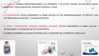 • EL ALCOHOL: ACTÚAN DESNATURALIZANDO LAS PROTEINAS Y ES ACTIVO CONTRE LAS BACTERIAS GRAM-
POSITIVAS Y GRAM-NEGATIVAS, ALGUNOS HONGOS Y VIRUS.
• LA CLORHEXIDINA: ACTÚA ROMPIENDO LA PARED CELULAR DE LOS MICROORGANISMO. ES EFECTIVA CON
BACTERIAS GRAM-POSITIVAS Y ALGUNOS HONGOS.
• EL IODO Y COMPUESTOS YODADOS (POVIDINE, BETADINE): ACTÚAN ROMPIENDO LA PARED CELULAR Y
ESTIMULANDO LA OXIDACIÓN DE LOS COMPUESTOS.
• SE DEBEN CONSIDERAR ALGUNOS FACTORES PARA LA ELECCIÓN DEL ANTISÉPTICO ADECUADO:
 