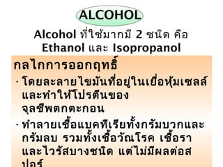 ยาฆ่าเชื้อ 13
ALCOHOL
กลไกการออกฤทธิ์
•โดยละลายไขมันที่อยู่ในเยื่อหุ้มเซลล์
และทำาให้โปรตีนของ
จุลชีพตกตะกอน
•ทำาลายเชื้อแบคทีเรียทั้งกรัมบวกและ
กรัมลบ รวมทั้งเชื้อวัณโรค เชื้อรา
และไวรัสบางชนิด แต่ไม่มีผลต่อส
Alcohol ที่ใช้มากมี 2 ชนิด คือ
Ethanol และ Isopropanol
 