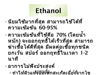 ยาฆ่าเชื้อ 14
Ethanol
•นิยมใช้มากที่สุด สามารถใช้ได้ที่
ความเข้มข้น 60-95%
•ความเข้มข้นที่ใช้คือ 70% (โดยนำ้า
หนัก) จะออกฤทธิ์ได้เร็วที่สุด สามารถ
ฆ่าเชื้อได้ดีที่สุด มีผลต่อเชื้อทุกชนิด
ยกเว้น สปอร์ ออกฤทธิ์ในเวลา 1-2
นาที
•อาการไม่พึงประสงค์
– ทำาให้ผิวแห้งและตกสะเก็ดเนื่องจากไข
 