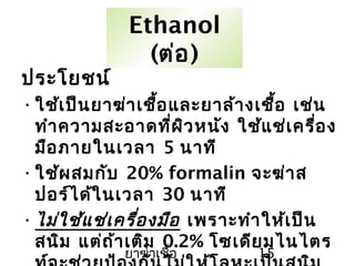 ยาฆ่าเชื้อ 15
Ethanol
(ต่อ)
ประโยชน์
•ใช้เป็นยาฆ่าเชื้อและยาล้างเชื้อ เช่น
ทำาความสะอาดที่ผิวหนัง ใช้แช่เครื่อง
มือภายในเวลา 5 นาที
•ใช้ผสมกับ 20% formalin จะฆ่าส
ปอร์ได้ในเวลา 30 นาที
•ไม่ใช้แช่เครื่องมือ เพราะทำาให้เป็น
สนิม แต่ถ้าเติม 0.2% โซเดียมไนไตร
 