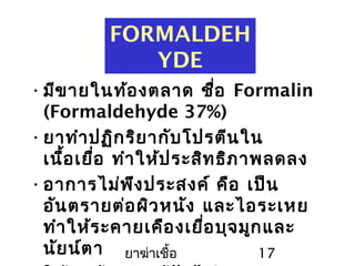 ยาฆ่าเชื้อ 17
FORMALDEH
YDE
•มีขายในท้องตลาด ชื่อ Formalin
(Formaldehyde 37%)
•ยาทำาปฏิกริยากับโปรตีนใน
เนื้อเยื่อ ทำาให้ประสิทธิภาพลดลง
•อาการไม่พึงประสงค์ คือ เป็น
อันตรายต่อผิวหนัง และไอระเหย
ทำาให้ระคายเคืองเยื่อบุจมูกและ
นัยน์ตา
 