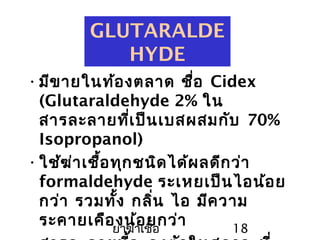 ยาฆ่าเชื้อ 18
GLUTARALDE
HYDE
•มีขายในท้องตลาด ชื่อ Cidex
(Glutaraldehyde 2% ใน
สารละลายที่เป็นเบสผสมกับ 70%
Isopropanol)
•ใช้ฆ่าเชื้อทุกชนิดได้ผลดีกว่า
formaldehyde ระเหยเป็นไอน้อย
กว่า รวมทั้ง กลิ่น ไอ มีความ
ระคายเคืองน้อยกว่า
 