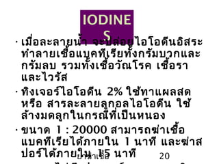 ยาฆ่าเชื้อ 20
IODINE
S•เมื่อละลายนำ้า จะปล่อยไอโอดีนอิสระ
ทำาลายเชื้อแบคทีเรียทั้งกรัมบวกและ
กรัมลบ รวมทั้งเชื้อวัณโรค เชื้อรา
และไวรัส
•ทิงเจอร์ไอโอดีน 2% ใช้ทาแผลสด
หรือ สารละลายลูกอลไอโอดีน ใช้
ล้างมดลูกในกรณีที่เป็นหนอง
•ขนาด 1 : 20000 สามารถฆ่าเชื้อ
แบคทีเรียได้ภายใน 1 นาที และฆ่าส
ปอร์ได้ภายใน 15 นาที
 