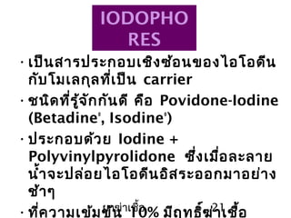 ยาฆ่าเชื้อ 21
IODOPHO
RES
•เป็นสารประกอบเชิงซ้อนของไอโอดีน
กับโมเลกุลที่เป็น carrier
•ชนิดที่รู้จักกันดี คือ Povidone-Iodine
(Betadine®
, Isodine®
)
•ประกอบด้วย Iodine +
Polyvinylpyrolidone ซึ่งเมื่อละลาย
นำ้าจะปล่อยไอโอดีนอิสระออกมาอย่าง
ช้าๆ
•ที่ความเข้มข้น 10% มีฤทธิ์ฆ่าเชื้อ
 