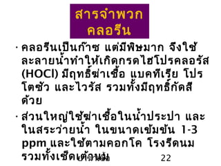 ยาฆ่าเชื้อ 22
สารจำาพวก
คลอรีน
•คลอรีนเป็นก๊าซ แต่มีพิษมาก จึงใช้
ละลายนำ้าทำาให้เกิดกรดไฮโปรคลอรัส
(HOCl) มีฤทธิ์ฆ่าเชื้อ แบคทีเรีย โปร
โตซัว และไวรัส รวมทั้งมีฤทธิ์กัดสี
ด้วย
•ส่วนใหญ่ใช้ฆ่าเชื้อในนำ้าประปา และ
ในสระว่ายนำ้า ในขนาดเข้มข้น 1-3
ppm และใช้ตามคอกโค โรงรีดนม
รวมทั้งเช็ดเต้านม
 
