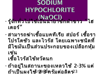 ยาฆ่าเชื้อ 23
SODIUM
HYPOCHLORITE
(NaOCl)
•รู้จักทั่วไปใช้เป็นนำ้ายาซักผ้าขาว “ไฮ
เตอร์”
•สามารถฆ่าเชื้อแบคทีเรีย สปอร์ เชื้อรา
โปรโตซัว และไวรัส โดยเฉพาะชนิดที่
มีไขมันเป็นส่วนประกอบของเปลือกหุ้ม
เช่น
เชื้อไวรัสไข้หวัดนก
•ถ้าอยู่ในสถานะของเหลวใช้ 2-3% แต่
ถ้าเป็นผงใช้ 2-3 กรัมต่อลิตร
 