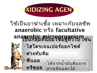 ยาฆ่าเชื้อ 27
OXIDIZING AGENTS
เป็นกลุ่มที่นิยมใช้อยู่ทั่วไป เช่น
•ไฮโดรเจนเปอร์ออกไซด์
•ด่างทับทิม
•ฟีนอล
•ครีซอล
ใช้เป็นยาฆ่าเชื้อ เหมาะกับจุลชีพ
anaerobic หรือ facultative
anaerobic microorganism
ได้จากนำ้ามันดินจาก
ถ่านหินและไม้
 