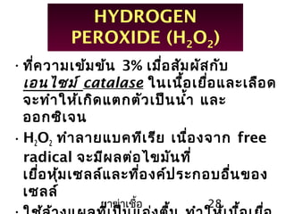 ยาฆ่าเชื้อ 28
HYDROGEN
PEROXIDE (H2O2)
•ที่ความเข้มข้น 3% เมื่อสัมผัสกับ
เอนไซม์ catalase ในเนื้อเยื่อและเลือด
จะทำาให้เกิดแตกตัวเป็นนำ้า และ
ออกซิเจน
•H2O2 ทำาลายแบคทีเรีย เนื่องจาก free
radical จะมีผลต่อไขมันที่
เยื่อหุ้มเซลล์และที่องค์ประกอบอื่นของ
เซลล์
 