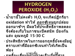 ยาฆ่าเชื้อ 29
HYDROGEN
PEROXIDE (H2O2)
•นำ้ายานี้ไม่คงตัว H2O2 จะเกิดปฏิกริยา
oxidation ทำาให้ ออกซิเจนถูกปล่อย
ออกมาช้าๆ มีผลให้ประสิทธิภาพลดลง
จึงต้องเก็บในภาชนะปิดสนิท ป้องกัน
แสง อุณหภูมิ 15-30 C
•ประสิทธิภาพในการออกฤทธิ์ยังคงมีอยู่
ตราบเท่าที่มีออกซิเจนทำาให้เกิดเป็น
ฟอง
 