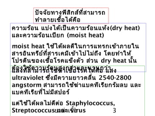 ยาฆ่าเชื้อ 3
ปัจจัยทางฟิสิกส์ที่สามารถ
ทำาลายเชื้อได้คือ
ความร้อน แบ่งได้เป็นความร้อนแห้ง(dry heat)
และความร้อนเปียก (moist heat)
moist heat ใช้ได้ผลดีในการแทรกเข้าภายใน
สารอินทรีย์ที่สารเคมีเข้าไปไม่ถึง โดยทำาให้
โปรตีนของเชื้อโรคแข็งตัว ส่วน dry heat นั้น
ต้องใช้ความร้อนสูงกว่าและนานกว่าแสงที่สามารถใช้ฆ่าเชื้อโรคได้คือ แสง
ultraviolet ซึ่งมีความยาวคลื่น 2540-2800
angstorm สามารถใช้ฆ่าแบคทีเรียกรัมลบ และ
แบคทีเรียที่ไม่มีสปอร์
แต่ใช้ได้ผลไม่ดีต่อ Staphylococcus,
Streptococcus และ virus
 