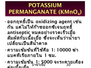 ยาฆ่าเชื้อ 30
POTASSIUM
PERMANGANATE (KMnO4)
•ออกฤทธิ์เป็น oxidizing agent เช่น
กัน แต่ไม่ให้ก๊าซออกซิเจนฤทธิ์
antiseptic หมดอย่างรวดเร็วเมื่อ
สัมผัสกับเนื้อเยื่อ ซึ่งจะเห็นว่านำ้ายา
เปลี่ยนเป็นสีนำ้าตาล
•ความเข้มข้นที่ใช้คือ 1: 10000 ฆ่า
แบคทีเรียภายใน 1 ชม.
•ความเข้มข้น 1: 5000 จะระคายเคือง
 