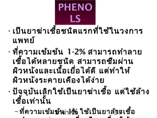 ยาฆ่าเชื้อ 31
PHENO
LS
•เป็นยาฆ่าเชื้อชนิดแรกที่ใช้ในวงการ
แพทย์
•ที่ความเข้มข้น 1-2% สามารถทำาลาย
เชื้อได้หลายชนิด สามารถซึมผ่าน
ผิวหนังและเนื้อเยื่อได้ดี แต่ทำาให้
ผิวหนังระคายเคืองได้ง่าย
•ปัจจุบันเลิกใช้เป็นยาฆ่าเชื้อ แต่ใช้ล้าง
เชื้อเท่านั้น
– ที่ความเข้มข้น 1% ใช้เป็นยาล้างเชื้อ
 