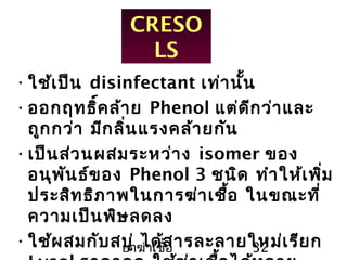 ยาฆ่าเชื้อ 32
CRESO
LS
•ใช้เป็น disinfectant เท่านั้น
•ออกฤทธิ์คล้าย Phenol แต่ดีกว่าและ
ถูกกว่า มีกลิ่นแรงคล้ายกัน
•เป็นส่วนผสมระหว่าง isomer ของ
อนุพันธ์ของ Phenol 3 ชนิด ทำาให้เพิ่ม
ประสิทธิภาพในการฆ่าเชื้อ ในขณะที่
ความเป็นพิษลดลง
•ใช้ผสมกับสบู่ ได้สารละลายใหม่เรียก
 