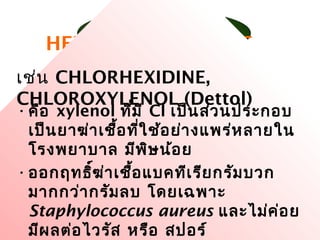 ยาฆ่าเชื้อ 33
HEXACHLOROPHENE
•คือ xylenol ที่มี Cl เป็นส่วนประกอบ
เป็นยาฆ่าเชื้อที่ใช้อย่างแพร่หลายใน
โรงพยาบาล มีพิษน้อย
•ออกฤทธิ์ฆ่าเชื้อแบคทีเรียกรัมบวก
มากกว่ากรัมลบ โดยเฉพาะ
Staphylococcus aureus และไม่ค่อย
มีผลต่อไวรัส หรือ สปอร์
เช่น CHLORHEXIDINE,
CHLOROXYLENOL (Dettol)
 
