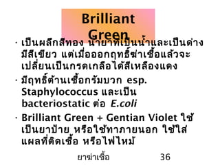 ยาฆ่าเชื้อ 36
Brilliant
Green• เป็นผลึกสีทอง นำ้ายาที่เป็นนำ้าและเป็นด่าง
มีสีเขียว แต่เมื่อออกฤทธิ์ฆ่าเชื้อแล้วจะ
เปลี่ยนเป็นกรดเกลือได้สีเหลืองแดง
• มีฤทธิ์ต้านเชื้อกรัมบวก esp.
Staphylococcus และเป็น
bacteriostatic ต่อ E.coli
• Brilliant Green + Gentian Violet ใช้
เป็นยาป้าย หรือใช้ทาภายนอก ใช้ใส่
แผลที่ติดเชื้อ หรือไฟไหม้
 