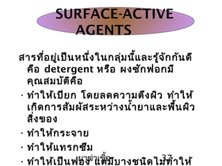 ยาฆ่าเชื้อ 37
สารที่อยู่เป็นหนึ่งในกลุ่มนี้และรู้จักกันดี
คือ detergent หรือ ผงซักฟอกมี
คุณสมบัติคือ
• ทำาให้เปียก โดยลดความตึงผิว ทำาให้
เกิดการสัมผัสระหว่างนำ้ายาและพื้นผิว
สิ่งของ
• ทำาให้กระจาย
• ทำาให้แทรกซึม
• ทำาให้เป็นฟอง แต่มีบางชนิดไม่ทำาให้
SURFACE-ACTIVE
AGENTS
 