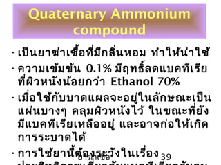ยาฆ่าเชื้อ 39
Quaternary Ammonium
compound
•เป็นยาฆ่าเชื้อที่มีกลิ่นหอม ทำาให้น่าใช้
•ความเข้มข้น 0.1% มีฤทธิ์ลดแบคทีเรีย
ที่ผิวหนังน้อยกว่า Ethanol 70%
•เมื่อใช้กับบาดแผลจะอยู่ในลักษณะเป็น
แผ่นบางๆ คลุมผิวหนังไว้ ในขณะที่ยัง
มีแบคทีเรียเหลืออยู่ และอาจก่อให้เกิด
การระบาดได้
•การใช้ยานี้ต้องระวังในเรื่อง
 