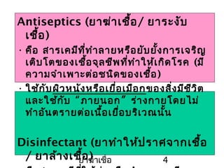 ยาฆ่าเชื้อ 4
Antiseptics (ยาฆ่าเชื้อ/ ยาระงับ
เชื้อ)
• คือ สารเคมีที่ทำาลายหรือยับยั้งการเจริญ
เติบโตของเชื้อจุลชีพที่ทำาให้เกิดโรค (มี
ความจำาเพาะต่อชนิดของเชื้อ)
• ใช้กับผิวหนังหรือเยื่อเมือกของสิ่งมีชีวิต
และใช้กับ “ภายนอก” ร่างกายโดยไม่
ทำาอันตรายต่อเนื้อเยื่อบริเวณนั้น
Disinfectant (ยาทำาให้ปราศจากเชื้อ
/ ยาล้างเชื้อ)
 