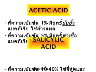 ยาฆ่าเชื้อ 41
ACETIC ACID
•ที่ความเข้มข้น 1% มีฤทธิ์ยับยั้ง
แบคทีเรีย ใช้ล้างแผล
•ที่ความเข้มข้น 5% มีฤทธิ์ฆ่าเชื้อ
แบคทีเรียได้หลายชนิด
•ที่ความเข้มข้น 10-40% ใช้จี้หูดและ
SALICYLIC
ACID
 