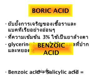 ยาฆ่าเชื้อ 42
BORIC ACID
•ยับยั้งการเจริญของเชื้อราและ
แบคทีเรียอย่างอ่อนๆ
•ที่ความเข้มข้น 3% ใช้เป็นยาล้างตา
•glycerine borax ใช้ป้ายแผลที่ปาก
และหยอดหู
•Benzoic acid + Salicylic acid =
BENZOIC
ACID
 