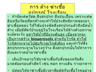 ยาฆ่าเชื้อ 47
การ ล้าง ฆ่าเชื้อ
อุปกรณ์ โรงเรือน
• กำาจัดเศษวัสดุ สิ่งสกปรก สิ่งปนเปื้อน เพราะเศษ
อินทรียวัตถุที่ตกค้างจะทำาให้ประสิทธิภาพของยา
ฆ่าเชื้อลดลง ให้ใช้แปรงขัดสิ่งสกปรกแล้วจึงฉีดนำ้า
ล้าง เมื่อมีสัตว์ป่วยอยู่ในโรงเรือนให้ล้างด้วยความ
ระมัดระวัง อย่าใช้นำ้าที่มีแรงดันสูง เนื่องจากจะ
เป็นการสร้าง bioaerosols สำาหรับไวรัส ทำาให้
ไวรัสกระจายไปสู่บริเวณใกล้เคียง และทำาให้สิ่ง
สกปรกกระจายในวงกว้าง สิ่งสกปรกนั้นให้ทำาการ
ฝังและราดนำ้ายาฆ่าเชื้อ
• เล็งเป้าหมายใช้ยาฆ่าเชื้อกับสิ่งของหรือสิ่ง
แวดล้อมรอบตัวสัตว์ เช่น คอก ทางเดิน รางอาหาร
• ปล่อยให้ยาฆ่าเชื้อมีเวลาสัมผัสกับเชื้อโรคอย่าง
 