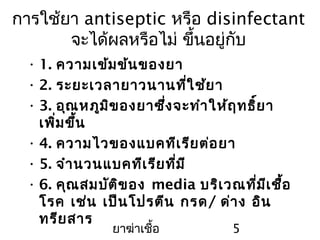 ยาฆ่าเชื้อ 5
การใช้ยา antiseptic หรือ disinfectant
จะได้ผลหรือไม่ ขึ้นอยู่กับ
• 1. ความเข้มข้นของยา
• 2. ระยะเวลายาวนานที่ใช้ยา
• 3. อุณหภูมิของยาซึ่งจะทำาให้ฤทธิ์ยา
เพิ่มขึ้น
• 4. ความไวของแบคทีเรียต่อยา
• 5. จำานวนแบคทีเรียที่มี
• 6. คุณสมบัติของ media บริเวณที่มีเชื้อ
โรค เช่น เป็นโปรตีน กรด/ ด่าง อิน
ทรียสาร
 