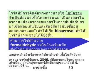 ยาฆ่าเชื้อ 50
ไวรัสที่มีการติดต่อทางการหายใจ ไม่มีความ
จำาเป็นต้องฆ่าเชื้อโดยการพ่นยาเป็นละอองใน
อากาศ เนื่องจากระยะเวลาในการสัมผัสกับยา
ฆ่าเชื้อน้อยเกินไปและสัตว์มีการขับเชื้ออยู่
ตลอดเวลาและยังทำาให้เกิด bioaerosol ทำาให้
ไวรัสฟุ้งกระจายได้ดียิ่งขึ้นในกรณีดังกล่าว ให้ทำาการฆ่าเชื้อ
ด้วยการใช้ก๊าซจาก
formaldehyde รมในโรงเรือนปิด
ซึ่งมักดำาเนินการหลังจากได้ทำาลาย
สัตว์ป่วยแล้ว และไม่มีสัตว์เหลืออยู่
ในโรงเรือน
เอกสารอ้างอิงเรื่องการใช้ยาล้างฆ่าเชื้อในสัตว์จาก
บรรจง จงรักษ์วัฒนา. 2546. คู่มือควบคุมโรคปากและ
เท้าเปื่อย สำานักสุขศาสตร์สัตว์และสุขอนามัยที่ 9.
สงขลา. 95 น.
 