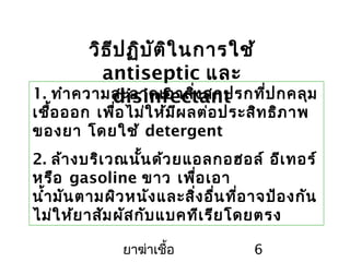 ยาฆ่าเชื้อ 6
วิธีปฏิบัติในการใช้
antiseptic และ
disinfectant1. ทำาความสะอาดเอาสิ่งสกปรกที่ปกคลุม
เชื้อออก เพื่อไม่ให้มีผลต่อประสิทธิภาพ
ของยา โดยใช้ detergent
2. ล้างบริเวณนั้นด้วยแอลกอฮอล์ อีเทอร์
หรือ gasoline ขาว เพื่อเอา
นำ้ามันตามผิวหนังและสิ่งอื่นที่อาจป้องกัน
ไม่ให้ยาสัมผัสกับแบคทีเรียโดยตรง
 